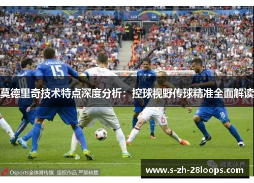 莫德里奇技术特点深度分析：控球视野传球精准全面解读