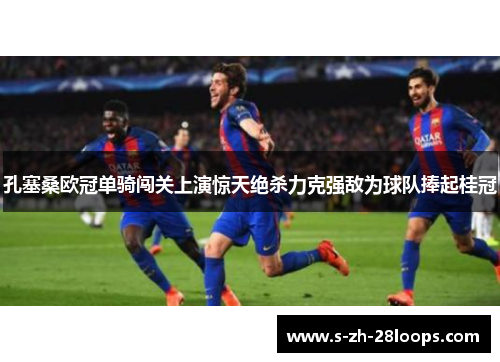 孔塞桑欧冠单骑闯关上演惊天绝杀力克强敌为球队捧起桂冠